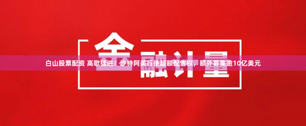 白山股票配资 高歌猛进！沙特阿美行使超额配售权，额外募集逾10亿美元