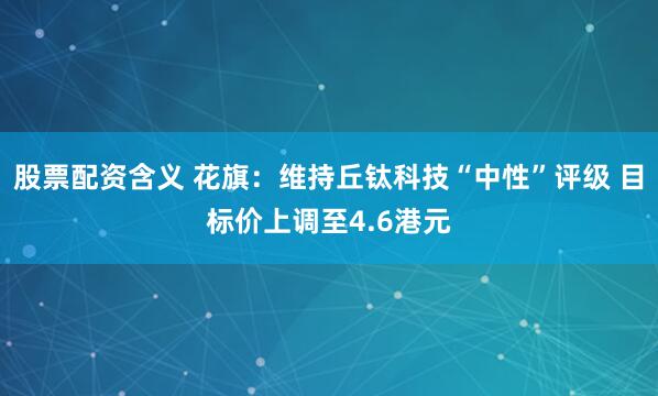 股票配资含义 花旗：维持丘钛科技“中性”评级 目标价上调至4.6港元