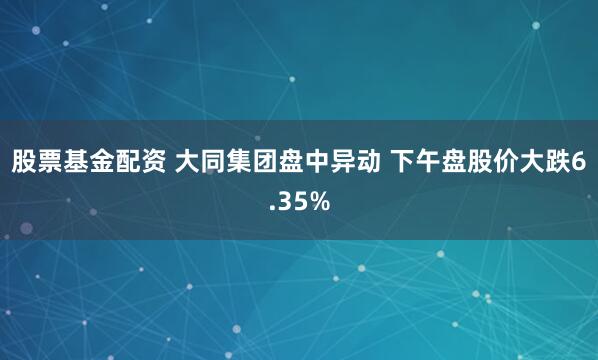 股票基金配资 大同集团盘中异动 下午盘股价大跌6.35%