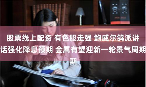 股票线上配资 有色股走强 鲍威尔鸽派讲话强化降息预期 金属有望迎新一轮景气周期