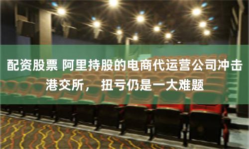 配资股票 阿里持股的电商代运营公司冲击港交所， 扭亏仍是一大难题