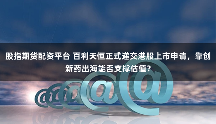 股指期货配资平台 百利天恒正式递交港股上市申请，靠创新药出海能否支撑估值？