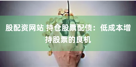 股配资网站 持仓股票配债：低成本增持股票的良机