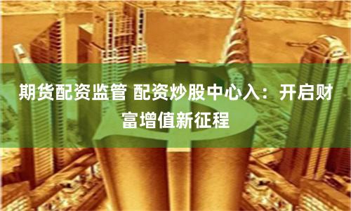 期货配资监管 配资炒股中心入：开启财富增值新征程