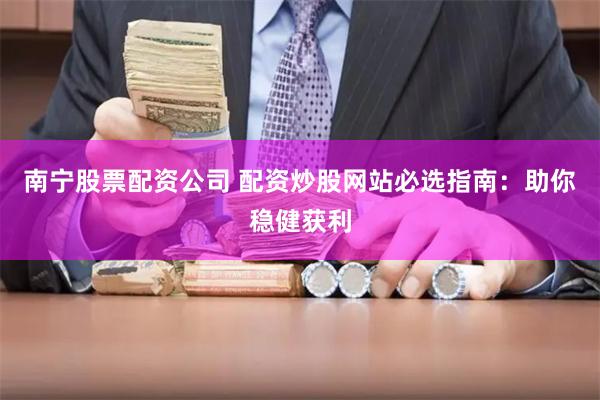 南宁股票配资公司 配资炒股网站必选指南：助你稳健获利