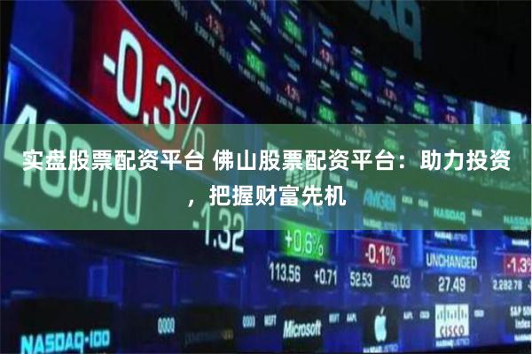 实盘股票配资平台 佛山股票配资平台：助力投资，把握财富先机