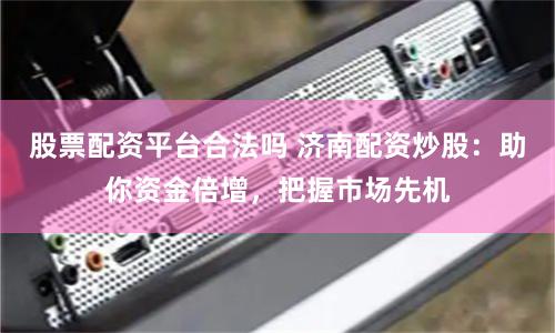 股票配资平台合法吗 济南配资炒股：助你资金倍增，把握市场先机