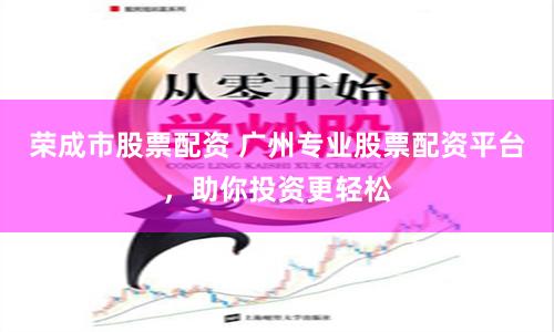 荣成市股票配资 广州专业股票配资平台，助你投资更轻松