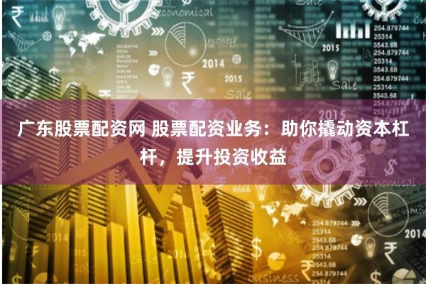 广东股票配资网 股票配资业务：助你撬动资本杠杆，提升投资收益