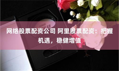 网络股票配资公司 阿里股票配资:把握机遇,稳健增值