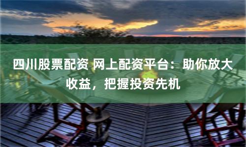 四川股票配资 网上配资平台:助你放大收益,把握投资先机