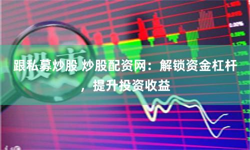 跟私募炒股 炒股配资网：解锁资金杠杆，提升投资收益